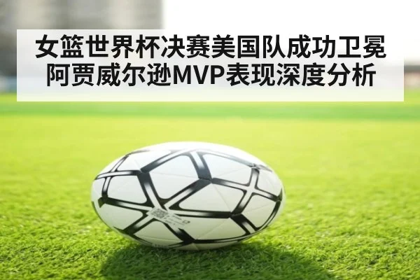 女篮世界杯决赛美国队成功卫冕 阿贾威尔逊MVP表现深度分析